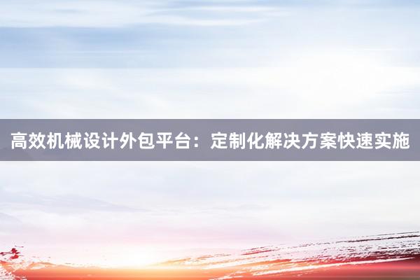 高效机械设计外包平台：定制化解决方案快速实施