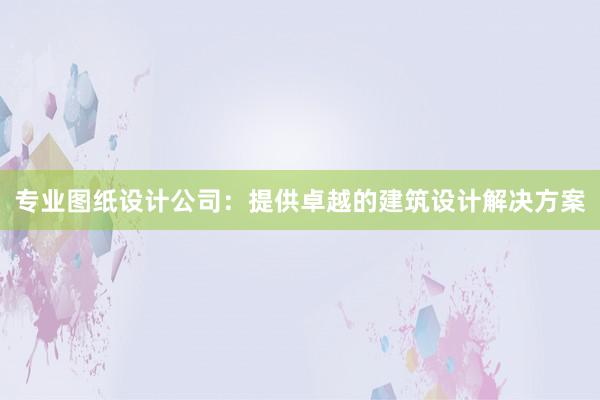 专业图纸设计公司：提供卓越的建筑设计解决方案